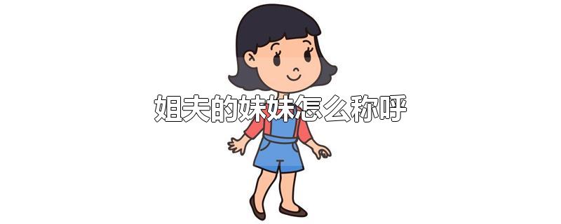 的孩子叫什么外甥或者外甥女以上内容是关于姐夫的妹妹怎么称呼的探讨