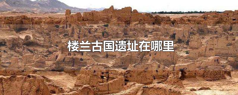 楼兰古国遗址位置在哪历史上的楼兰古国在什么位置